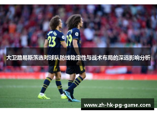 大卫路易斯落选对球队防线稳定性与战术布局的深远影响分析 大卫路易斯落选对球队防线稳定性与战术布局的深远影响分析